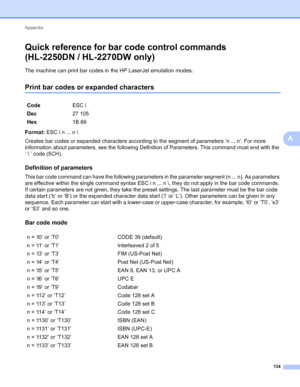 Page 138Appendix 
134
A
Quick reference for bar code control commands
(HL-2250DN / HL-2270DW only)
A
The machine can print bar codes in the HP LaserJet emulation modes.
Print bar codes or expanded charactersA
Format: ESC i n ... n \
Creates bar codes or expanded characters according to the segment of parameters ‘n ... n’. For more 
information about parameters, see the following Definition of Parameters. This command must end with the 
‘  ’ code (5CH).
Definition of parametersA
This bar code command can have the...