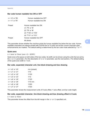 Page 140Appendix 
136
A
Bar code human readable line ON or OFFA
This parameter shows whether the machine prints the human readable line below the bar code. Human 
readable characters are always printed with OCR-B font of 10 pitch and all the current character style 
enhancements are masked. The default setting is determined by the bar code mode selected by ‘t’ or ‘T’.
Quiet zoneA
n = ‘onnn’ or ‘Onnn’ (nnn = 0 ~ 32767)
Quiet zone is the space on both sides of the bar codes. Its width can be shown using the units...