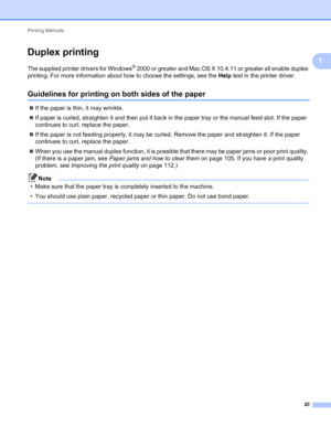 Page 24Printing Methods 
20
1
Duplex printing1
The supplied printer drivers for Windows® 2000 or greater and Mac OS X 10.4.11 or greater all enable duplex 
printing. For more information about how to choose the settings, see the Help text in the printer driver.
Guidelines for printing on both sides of the paper1
If the paper is thin, it may wrinkle.
If paper is curled, straighten it and then put it back in the paper tray or the manual feed slot. If the paper 
continues to curl, replace the paper.
If the...