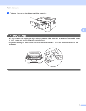 Page 76Routine Maintenance 
72
4
cTake out the drum unit and toner cartridge assembly. 
IMPORTANT
• We recommend that you put the drum unit and toner cartridge assembly on a piece of disposable paper 
or cloth in case you accidentally spill or scatter toner.
• To prevent damage to the machine from static electricity, DO NOT touch the electrodes shown in the 
illustration.
 
 
 