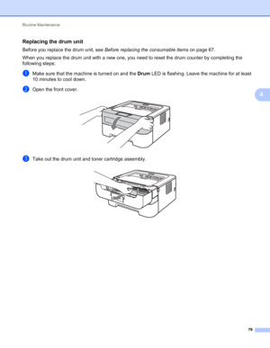 Page 83Routine Maintenance 
79
4
Replacing the drum unit4
Before you replace the drum unit, see Before replacing the consumable items on page 67.
When you replace the drum unit with a new one, you need to reset the drum counter by completing the 
following steps:
aMake sure that the machine is turned on and the Drum LED is flashing. Leave the machine for at least 
10 minutes to cool down.
bOpen the front cover. 
cTake out the drum unit and toner cartridge assembly. 
 