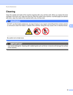 Page 87Routine Maintenance 
83
4
Cleaning4
Clean the outside and inside of the machine regularly with a dry, lint-free cloth. When you replace the toner 
cartridge or the drum unit, make sure that you clean the inside of the machine. If printed pages are stained 
with toner, clean the inside of the machine with a dry, lint-free cloth.
WARNING 
DO NOT use flammable substances, any type of spray or any organic solvent/liquid that contains alcohol 
or ammonia to clean the inside or outside of the machine. Doing...