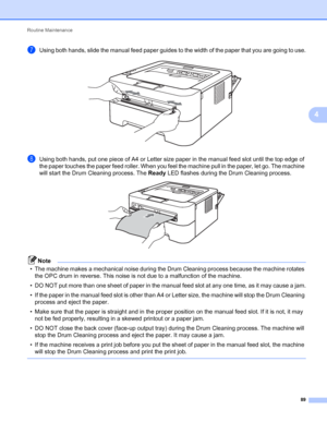 Page 93Routine Maintenance 
89
4
gUsing both hands, slide the manual feed paper guides to the width of the paper that you are going to use. 
hUsing both hands, put one piece of A4 or Letter size paper in the manual feed slot until the top edge of 
the paper touches the paper feed roller. When you feel the machine pull in the paper, let go. The machine 
will start the Drum Cleaning process. The Ready LED flashes during the Drum Cleaning process.
 
Note
• The machine makes a mechanical noise during the Drum...