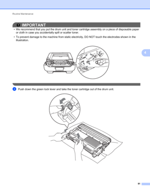 Page 95Routine Maintenance 
91
4
IMPORTANT
• We recommend that you put the drum unit and toner cartridge assembly on a piece of disposable paper 
or cloth in case you accidentally spill or scatter toner.
• To prevent damage to the machine from static electricity, DO NOT touch the electrodes shown in the 
illustration.
 
 
dPush down the green lock lever and take the toner cartridge out of the drum unit. 
 