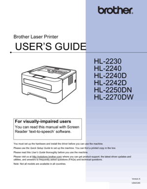 Page 1USER’S GUIDE
Brother Laser Printer
HL-2230
HL-2240
HL-2240D
HL-2242D
HL-2250DN 
HL-2270DW
 
For visually-impaired users
You can read this manual with Screen 
Reader ‘text-to-speech’ software.
You must set up the hardware and install the driver before you can use the machine.
Please use the Quick Setup Guide to set up the machine. You can find a printed copy in the box.
Please read this User’s Guide thoroughly before you use the machine.
Please visit us at http://solutions.brother.com/
 where you can get...