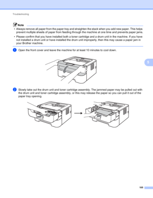 Page 109Troubleshooting 
105
5
Note
• Always remove all paper from the paper tray and straighten the stack when you add new paper. This helps 
prevent multiple sheets of paper from feeding through the machine at one time and prevents paper jams.
• Please confirm that you have installed both a toner cartridge and a drum unit in the machine. If you have 
not installed a drum unit or have installed the drum unit improperly, then this may cause a paper jam in 
your Brother machine.
 
aOpen the front cover and leave...