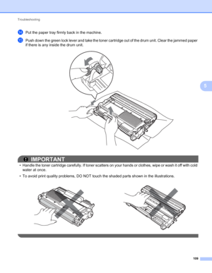 Page 113Troubleshooting 
109
5
nPut the paper tray firmly back in the machine.
oPush down the green lock lever and take the toner cartridge out of the drum unit. Clear the jammed paper 
if there is any inside the drum unit.
 
IMPORTANT
• Handle the toner cartridge carefully. If toner scatters on your hands or clothes, wipe or wash it off with cold 
water at once.
• To avoid print quality problems, DO NOT touch the shaded parts shown in the illustrations.
    
 