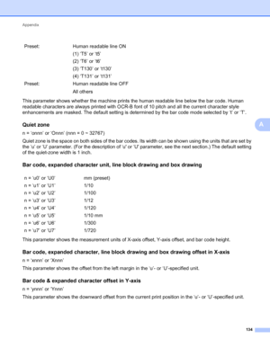 Page 138Appendix 
134
A
This parameter shows whether the machine prints the human readable line below the bar code. Human 
readable characters are always printed with OCR-B font of 10 pitch and all the current character style 
enhancements are masked. The default setting is determined by the bar code mode selected by ‘t’ or ‘T’.
Quiet zoneA
n = ‘onnn’ or ‘Onnn’ (nnn = 0 ~ 32767)
Quiet zone is the space on both sides of the bar codes. Its width can be shown using the units that are set by 
the ‘u’ or ‘U’...