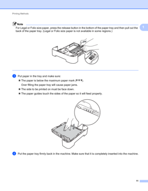 Page 15Printing Methods 
11
1
Note
For Legal or Folio size paper, press the release button in the bottom of the paper tray and then pull out the 
back of the paper tray. (Legal or Folio size paper is not available in some regions.)
 
 
cPut paper in the tray and make sure:
The paper is below the maximum paper mark (bbb).
Over filling the paper tray will cause paper jams.
The side to be printed on must be face down. 
The paper guides touch the sides of the paper so it will feed properly.
 
dPut the paper tray...