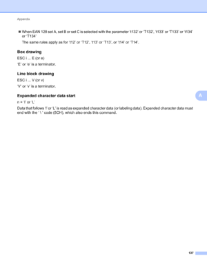 Page 141Appendix 
137
A
When EAN 128 set A, set B or set C is selected with the parameter ‘t132’ or ‘T132’, ‘t133’ or ‘T133’ or ‘t134’ 
or ‘T134’
The same rules apply as for ‘t12’ or ‘T12’, ‘t13’ or ‘T13’, or ‘t14’ or ‘T14’.
Box drawingA
ESC i ... E (or e)
‘E’ or ‘e’ is a terminator.
Line block drawingA
ESC i ... V (or v)
‘V’ or ‘v’ is a terminator.
Expanded character data startA
n = ‘l’ or ‘L’
Data that follows ‘l’ or ‘L’ is read as expanded character data (or labeling data). Expanded character data must 
end...