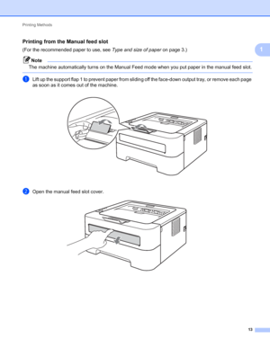 Page 17Printing Methods 
13
1
Printing from the Manual feed slot1
(For the recommended paper to use, see Type and size of paper on page 3.)
Note
The machine automatically turns on the Manual Feed mode when you put paper in the manual feed slot.
 
aLift up the support flap 1 to prevent paper from sliding off the face-down output tray, or remove each page 
as soon as it comes out of the machine.
 
bOpen the manual feed slot cover. 
 