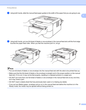 Page 21Printing Methods 
17
1
dUsing both hands, slide the manual feed paper guides to the width of the paper that you are going to use. 
eUsing both hands, put one full sheet of labels or one envelope in the manual feed slot until the front edge 
touches the paper feed roller. When you feel the machine pull it in, let go.
Note
• Put one full sheet of labels or one envelope into the manual feed slot with the side to be printed face up.
• Make sure that the full sheet of labels or the envelope is straight and in...