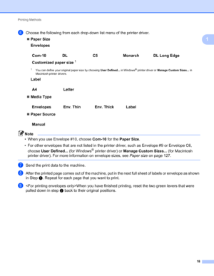 Page 22Printing Methods 
18
1
fChoose the following from each drop-down list menu of the printer driver.
Paper Size
Envelopes
1You can define your original paper size by choosing User Defined... in Windows® printer driver or Manage Custom Sizes... in 
Macintosh printer drivers.
Label
Media Type
Paper Source
Note
• When you use Envelope #10, choose Com-10 for the Paper Size.
• For other envelopes that are not listed in the printer driver, such as Envelope #9 or Envelope C6, 
choose User Defined... (for...