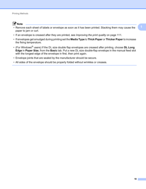 Page 23Printing Methods 
19
1
Note
• Remove each sheet of labels or envelope as soon as it has been printed. Stacking them may cause the 
paper to jam or curl.
• If an envelope is creased after they are printed, see Improving the print quality on page 111.
• If envelopes get smudged during printing set the Media Type to Thick Paper or Thicker Paper to increase 
the fixing temperature. 
• (For Windows
® users) If the DL size double flap envelopes are creased after printing, choose DL Long 
Edge in Paper Size,...