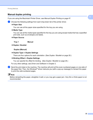 Page 26Printing Methods 
22
1
Manual duplex printing1
If you are using the Macintosh Printer Driver, see Manual Duplex Printing on page 47.
aChoose the following settings from each drop-down list of the printer driver.
Paper Size
You can use all the paper sizes specified for the tray you are using.
Media Type
You can use all the media types specified for the tray you are using except media that has a specified 
print side, such as envelopes and labels.
Paper Source
Duplex / Booklet
Duplex Type in Duplex...