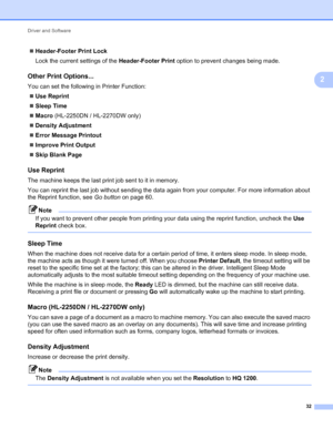 Page 36Driver and Software 
32
2
Header-Footer Print Lock
Lock the current settings of the Header-Footer Print option to prevent changes being made.
Other Print Options...2
You can set the following in Printer Function:
Use Reprint
Sleep Time
Macro (HL-2250DN / HL-2270DW only)
Density Adjustment
Error Message Printout
Improve Print Output
Skip Blank Page
Use Reprint2
The machine keeps the last print job sent to it in memory.
You can reprint the last job without sending the data again from your computer....