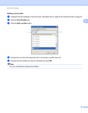 Page 39Driver and Software 
35
2
Editing a print profile
aConfigure the print settings in the print driver. See Basic tab on page 25 and Advanced tab on page 30.
bClick the Print Profiles tab.
cClick the Edit a profile button. 
dChoose the icon from the drop-down list (1) and enter a profile name (2).
eChoose the print profile you want to overwrite and click OK.
Note
You can overwrite the preset print profiles.
 
2
1
 