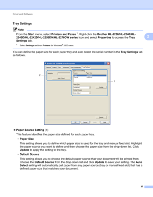 Page 41Driver and Software 
37
2
Tray Settings2
Note
From the Start menu, select Printers and Faxes1. Right-click the Brother HL-2230/HL-2240/HL-
2240D/HL-2242D/HL-2250DN/HL-2270DW series icon and select Properties to access the Tray 
Settings tab.
1Select Settings and then Printers for Windows® 2000 users.
 
You can define the paper size for each paper tray and auto detect the serial number in the Tray Settings tab 
as follows.
 
Paper Source Setting (1)
This feature identifies the paper size defined for each...