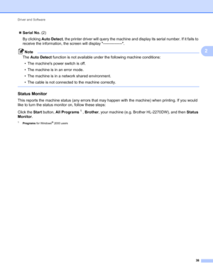 Page 42Driver and Software 
38
2
Serial No. (2)
By clicking Auto Detect, the printer driver will query the machine and display its serial number. If it fails to 
receive the information, the screen will display ---------------.
Note
The Auto Detect function is not available under the following machine conditions:
• The machines power switch is off.
• The machine is in an error mode.
• The machine is in a network shared environment.
• The cable is not connected to the machine correctly.
 
Status Monitor2
This...