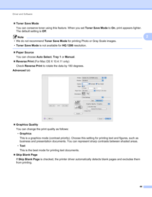 Page 48Driver and Software 
44
2
Toner Save Mode
You can conserve toner using this feature. When you set Toner Save Mode to On, print appears lighter. 
The default setting is Off.
Note
• We do not recommend Toner Save Mode for printing Photo or Gray Scale images.
•Toner Save Mode is not available for HQ 1200 resolution.
 
Paper Source
You can choose Auto Select, Tray 1 or Manual.
Reverse Print (For Mac OS X 10.4.11 only)
Check Reverse Print to rotate the data by 180 degrees.
Advanced tab
 
Graphics Quality...