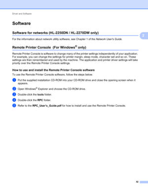 Page 56Driver and Software 
52
2
Software2
Software for networks (HL-2250DN / HL-2270DW only)2
For the information about network utility software, see Chapter 1 of the Network Users Guide.
Remote Printer Console  (For Windows® only) 2
Remote Printer Console is software to change many of the printer settings independently of your application. 
For example, you can change the settings for printer margin, sleep mode, character set and so on. These 
settings are then remembered and used by the machine. The...