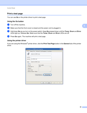 Page 65Control Panel 
61
3
Print a test page3
You can use Go or the printer driver to print a test page.
Using the Go button3
aTurn off the machine.
bMake sure that the front cover is closed and the power cord is plugged in.
cHold down Go as you turn on the power switch. Keep Go pressed down until the Toner, Drum and Error 
LEDs light up. Release Go. Make sure that the Toner, Drum and Error LEDs are off.
dPress Go again. The machine will print a test page.
Using the printer driver3
If you are using the Windows®...