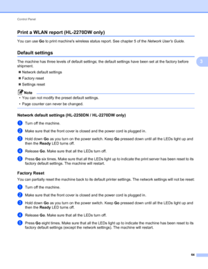 Page 68Control Panel 
64
3
Print a WLAN report (HL-2270DW only)3
You can use Go to print machines wireless status report. See chapter 5 of the Network Users Guide.
Default settings3
The machine has three levels of default settings; the default settings have been set at the factory before 
shipment.
Network default settings
Factory reset
Settings reset
Note
• You can not modify the preset default settings.
• Page counter can never be changed.
 
Network default settings (HL-2250DN / HL-2270DW only)3
aTurn off...