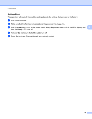 Page 69Control Panel 
65
3
Settings Reset3
This operation will reset all the machine settings back to the settings that were set at the factory:
aTurn off the machine.
bMake sure that the front cover is closed and the power cord is plugged in.
cHold down Go as you turn on the power switch. Keep Go pressed down until all the LEDs light up and 
then the Ready LED turns off.
dRelease Go. Make sure that all the LEDs turn off.
ePress Go ten times. The machine will automatically restart.
 