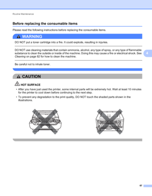 Page 71Routine Maintenance 
67
4
Before replacing the consumable items4
Please read the following instructions before replacing the consumable items.
WARNING 
DO NOT put a toner cartridge into a fire. It could explode, resulting in injuries.
  
DO NOT use cleaning materials that contain ammonia, alcohol, any type of spray, or any type of flammable 
substance to clean the outside or inside of the machine. Doing this may cause a fire or electrical shock. See 
Cleaning on page 82 for how to clean the machine....