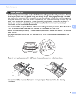 Page 72Routine Maintenance 
68
4
IMPORTANT
• Brother strongly recommends that you do not refill the toner cartridge provided with your machine. We also 
strongly recommend that you continue to use only genuine Brother brand replacement toner cartridges. 
Use or attempted use of potentially incompatible toner and/or cartridges in the Brother machine may cause 
damage to the machine and/or may result in unsatisfactory print quality. Our warranty coverage does not 
apply to any problem that is caused by the use of...