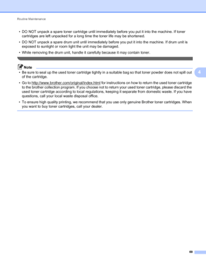 Page 73Routine Maintenance 
69
4
• DO NOT unpack a spare toner cartridge until immediately before you put it into the machine. If toner 
cartridges are left unpacked for a long time the toner life may be shortened.
• DO NOT unpack a spare drum unit until immediately before you put it into the machine. If drum unit is 
exposed to sunlight or room light the unit may be damaged.
• While removing the drum unit, handle it carefully because it may contain toner.
 
Note
• Be sure to seal up the used toner cartridge...