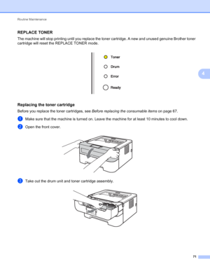 Page 75Routine Maintenance 
71
4
REPLACE TONER4
The machine will stop printing until you replace the toner cartridge. A new and unused genuine Brother toner 
cartridge will reset the REPLACE TONER mode.
 
Replacing the toner cartridge4
Before you replace the toner cartridges, see Before replacing the consumable items on page 67.
aMake sure that the machine is turned on. Leave the machine for at least 10 minutes to cool down.
bOpen the front cover. 
cTake out the drum unit and toner cartridge assembly. 
 