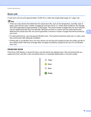 Page 80Routine Maintenance 
76
4
Drum unit4
A new drum unit can print approximately 12,000 A4 or Letter size single-sided pages at 1 page / job.
Note
• There are many factors that determine the actual drum life, such as the temperature, humidity, type of 
paper, type of toner used, number of pages per print job and so on. Under ideal conditions, the average 
drum life is estimated at approximately 12,000 pages. The actual number of pages that your drum will print 
may be significantly less than this estimate....