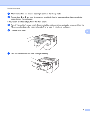 Page 93Routine Maintenance 
89
4
iWhen the machine has finished cleaning it returns to the Ready mode.
jRepeat steps c to i two more times using a new blank sheet of paper each time. Upon completion 
please discard the used paper.
If the problem is not solved yet, follow the steps below:
aTurn off the machines power switch. Disconnect all the cables, and then unplug the power cord from the 
AC power outlet. Leave the machine turned off for at least 10 minutes to cool down.
bOpen the front cover. 
cTake out the...