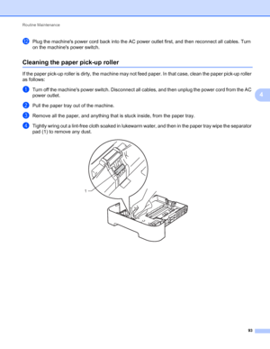 Page 97Routine Maintenance 
93
4
lPlug the machines power cord back into the AC power outlet first, and then reconnect all cables. Turn 
on the machines power switch.
Cleaning the paper pick-up roller4
If the paper pick-up roller is dirty, the machine may not feed paper. In that case, clean the paper pick-up roller 
as follows:
aTurn off the machines power switch. Disconnect all cables, and then unplug the power cord from the AC 
power outlet.
bPull the paper tray out of the machine.
cRemove all the paper, and...