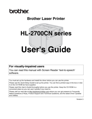 Page 1Brother Laser Printer
HL-2700CN series
Users Guide
Version 5
For visually-impaired users
You can read this manual with Screen Reader ‘text-to-speech’ 
software.
You must set up the hardware and install the driver before you can use the printer.
Please use the Quick Setup Guide to set up the printer. You can find a printed copy in the box or view 
it on the CD-ROM we have supplied.
Please read this User’s Guide thoroughly before you use the printer. Keep the CD-ROM in a 
convenient place so you can use it...