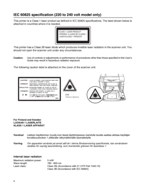 Page 11x
IEC 60825 specification (220 to 240 volt model only)
This printer is a Class 1 laser product as defined in IEC 60825 specifications. The label shown below is 
attached in countries where it is needed.
This printer has a Class 3B laser diode which produces invisible laser radiation in the scanner unit. You 
should not open the scanner unit under any circumstances. 
Caution:Use of controls or adjustments or performance of procedures other than those specified in this User’s 
Guide may result in hazardous...