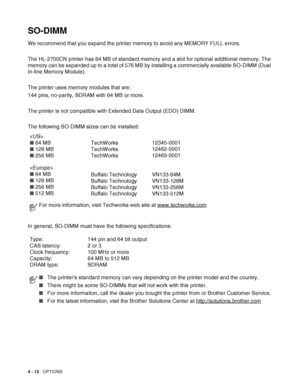 Page 1014 - 13   OPTIONS
SO-DIMM
We recommend that you expand the printer memory to avoid any MEMORY FULL errors.
The HL-2700CN printer has 64 MB of standard memory and a slot for optional additional memory. The 
memory can be expanded up to a total of 576 MB by installing a commercially available SO-DIMM (Dual 
In-line Memory Module). 
The printer uses memory modules that are:
144 pins, no-parity, SDRAM with 64 MB or more.
The printer is not compatible with Extended Data Output (EDO) DIMM.
The following SO-DIMM...