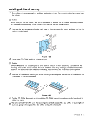 Page 102OPTIONS   4 - 14
Installing additional memory
1Turn off the printer power switch, and then unplug the printer. Disconnect the interface cable from 
the printer.
Caution
Make sure you turn the printer OFF before you install or remove the SO-DIMM. Installing optional 
accessories without turning off the printer could result in electric shock hazard.
2Unscrew the two screws securing the back plate of the main controller board, and then pull out the 
main controller board.
Figure 4-22
3Unpack the SO-DIMM and...