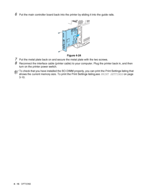 Page 1034 - 15   OPTIONS
6Put the main controller board back into the printer by sliding it into the guide rails.
Figure 4-24
7Put the metal plate back on and secure the metal plate with the two screws.
8Reconnect the interface cable (printer cable) to your computer. Plug the printer back in, and then 
turn on the printer power switch.
To check that you have installed the SO-DIMM properly, you can print the Print Settings listing that 
shows the current memory size. To print the Print Settings listing,see PRINT...