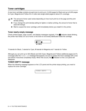 Page 1095 - 4   ROUTINE MAINTENANCE
Toner cartridges
A new toner cartridge contains enough toner to print up to 10,000 pages for Black and up to 6,600 pages 
for Cyan, Magenta and Yellow A4 or Letter-size single-sided pages at about 5% coverage.
Toner nearly empty message
Check printed pages, page counter, and display messages regularly. If the J indicator starts blinking, 
the printer has nearly run out of toner or the toner is not evenly distributed inside the cartridge.
*K stands for Black, C stands for Cyan,...