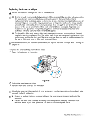 Page 110ROUTINE MAINTENANCE   5 - 5
Replacing the toner cartridges
To replace the toner cartridge, follow these steps: 
1Open the front cover of the printer.
Figure 5-1
2Pull out the used toner cartridge.
3Take the new toner cartridge out of the box. 
Do not put the toner cartridge into a fire. It could explode.
■Brother strongly recommends that you do not refill the toner cartridge provided with your printer. 
We also strongly recommend that you continue to use only Genuine Brother Brand 
replacement toner...