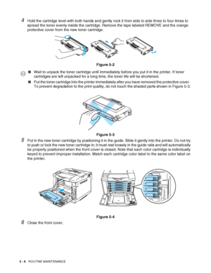 Page 1115 - 6   ROUTINE MAINTENANCE
4Hold the cartridge level with both hands and gently rock it from side to side three to four times to 
spread the toner evenly inside the cartridge. Remove the tape labeled REMOVE and the orange 
protective cover from the new toner cartridge.
Figure 5-2
Figure 5-3
5Put in the new toner cartridge by positioning it in the guide. Slide it gently into the printer. Do not try 
to push or lock the new toner cartridge in; it must rest loosely in the guide rails and will automatically...