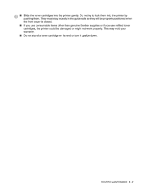 Page 112ROUTINE MAINTENANCE   5 - 7
■Slide the toner cartridges into the printer gently. Do not try to lock them into the printer by 
pushing them. They must stay loosely in the guide rails so they will be properly positioned when 
the front cover is closed.
■If you use consumable items other than genuine Brother supplies or if you use refilled toner 
cartridges, the printer could be damaged or might not work properly. This may void your 
warranty.
■Do not stand a toner cartridge on its end or turn it upside...