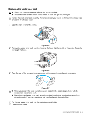 Page 114ROUTINE MAINTENANCE   5 - 9
Replacing the waste toner pack
1Open the front cover of the printer.
Figure 5-5
2Remove the waste toner pack from the holder at the lower right hand side of the printer. Be careful 
not to spill the toner.
Figure 5-6
3Take the cap off the new wast toner pack, and put the cap on the used waste toner pack.
Figure 5-7
4Put the new waste toner pack into the waste toner pack holder.
5Close the front cover.
■Do not put the waste toner pack into a fire. It could explode.
■Be careful...