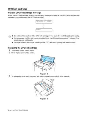 Page 1155 - 10   ROUTINE MAINTENANCE
OPC belt cartridge
Replace OPC belt cartridge message
When the OPC belt cartridge runs out, the following message appears on the LCD. When you see this 
message, you must replace the OPC belt cartridge:
Replacing the OPC belt cartridge
1Turn off the printer power switch.
2Open the top cover of the printer.
Figure 5-8
3To release the lock, push the green belt cartridge lock levers on both sides inwards.
Figure 5-9
■Do not touch the surface of the OPC belt cartridge. If you...