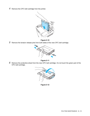 Page 116ROUTINE MAINTENANCE   5 - 11
4Remove the OPC belt cartridge from the printer.
Figure 5-10
5Remove the tension release pins from both sides of the new OPC belt cartridge.
Figure 5-11
6Remove the protective sheet from the new OPC belt cartridge. Do not touch the green part of the 
OPC belt cartridge.
Figure 5-12
 