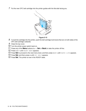 Page 1175 - 12   ROUTINE MAINTENANCE
7Put the new OPC belt cartridge into the printer guides with the flat side facing you.
Figure 5-13
8To lock the cartridge into the printer, push the belt cartridge lock levers that are on both sides of the 
OPC belt cartridge outwards.
9Close the top cover.
10Turn the printer power switch back on.
11Press any of the Menu buttons (+, –, Set or Back) to take the printer off line.
12Press + or – until RESET MENU appears.
13Press Set to proceed to the next menu level, and then...