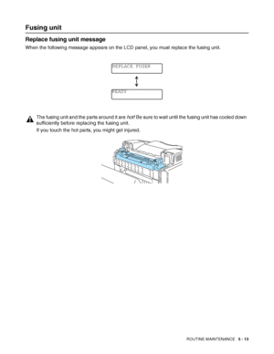 Page 118ROUTINE MAINTENANCE   5 - 13
Fusing unit
Replace fusing unit message
When the following message appears on the LCD panel, you must replace the fusing unit.
The fusing unit and the parts around it are hot! Be sure to wait until the fusing unit has cooled down 
sufficiently before replacing the fusing unit.
If you touch the hot parts, you might get injured.
REPLACE FUSER
READY
 