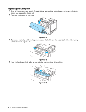 Page 1195 - 14   ROUTINE MAINTENANCE
Replacing the fusing unit
1Turn off the printer power switch. To avoid injury, wait until the printer has cooled down sufficiently 
before you replace the fusing unit.
2Open the back cover of the printer.
Figure 5-14
3To release the fusing unit from the printer, release the lock levers that are on both sides of the fusing 
unit as shown in Figure 5-15.
Figure 5-15
4Hold the handles on both sides as you take the fusing unit out of the printer.
Figure 5-16
 